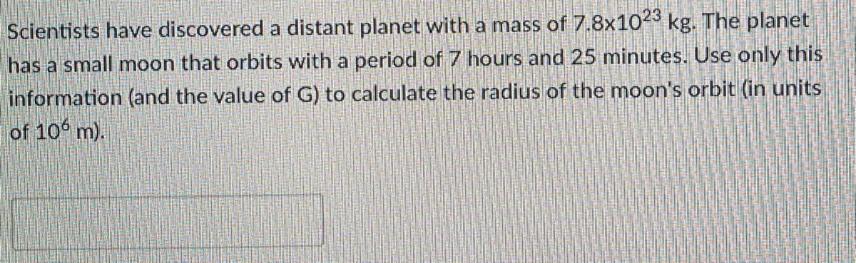 Scientists have discovered a distant planet with a mass of 7.8x1023 kg. The planet
has a small moon that orbits with a period of 7 hours and 25 minutes. Use only this
information (and the value of G) to calculate the radius of the moon's orbit (in units
of 10 m).
