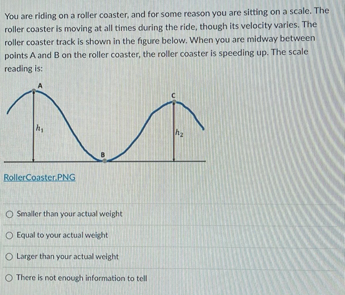 You are riding on a roller coaster, and for some reason you are sitting on a scale. The
roller coaster is moving at all times during the ride, though its velocity varies. The
roller coaster track is shown in the figure below. When you are midway between
points A and B on the roller coaster, the roller coaster is speeding up. The scale
reading is:
RollerCoaster. PNG
O Smaller than your actual weight
O Equal to your actual weight
O Larger than your actual weight
O There is not enough information to tell
