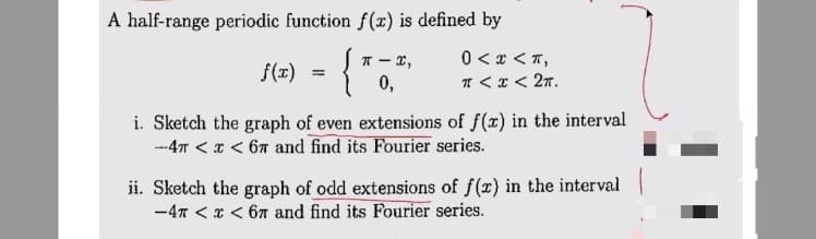 A half-range periodic function f(x) is defined by
{
0 < x < T,
T - x,
0,
f(T)
* <x< 27.
i. Sketch the graph of even extensions of f(x) in the interval
-4T < x < 67 and find its Fourier series.
ii. Sketch the graph of odd extensions of f(x) in the interval
-47 < x < 67 and find its Fourier series.
