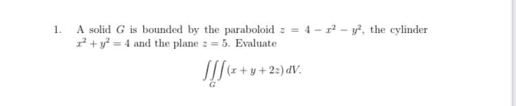 1. A solid G is bounded by the paraboloid z = 4 – r² – y?, the cylinder
1² + y? = 4 and the plane z = 5. Evaluate
/|r + y + 2z) dV.
G
