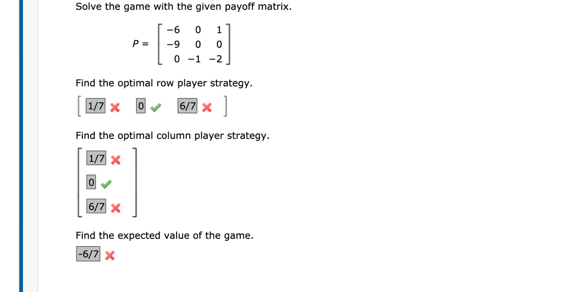 Solve the game with the given payoff matrix.
-6
P =
-9
0 -1
-2
Find the optimal row player strategy.
1/7 X
6/7 x
Find the optimal column player strategy.
1/7 X
6/7 X
Find the expected value of the game.
|-6/7 X
