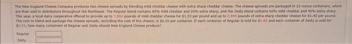 The New England Cheese Company produces two cheese spreads by blending mild cheddar cheese with extra sharp cheddar cheese. The cheese spreads are packaged in 12-ounce containers, which
are then sold to distributors throughout the Northeast. The Regular blend contains 80% mild cheddar and 20% extra sharp, and the Zesty blend contains 60% mild cheddar and 40% extra sharp.
This year, a local dairy cooperative offered to provide up to 7,850 pounds of mild cheddar cheese for $1.20 per pound and up to 2,940 pounds of extra sharp cheddar cheese for $1.40 per pound.
The cost to blend and package the cheese spreads, excluding the cost of the cheese, is $0.20 per container. If each container of Regular is sold for $1.05 and each container of Zesty is sold for
$2.20, how many containers of Regular and Zenty should New England Cheese produce?
Regular
Zesty