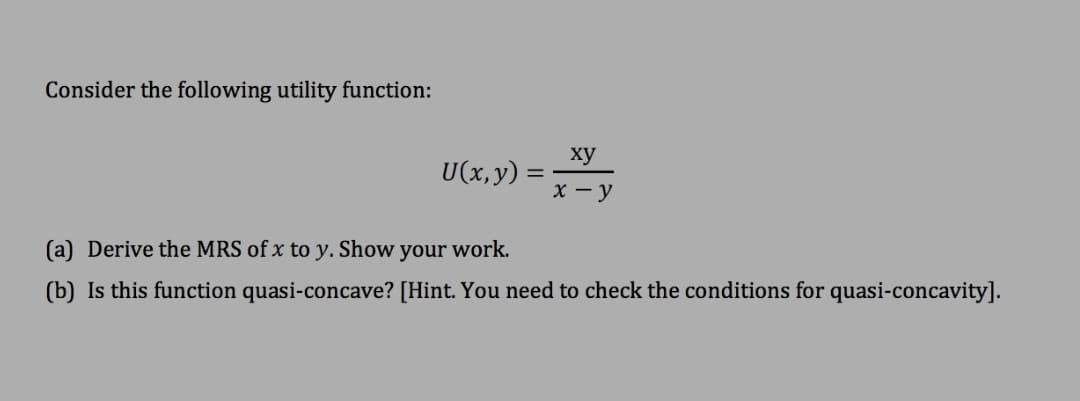 Consider the following utility function:
ху
υ(x, y)
х —у
(a) Derive the MRS of x to y. Show your work.
(b) Is this function quasi-concave? [Hint. You need to check the conditions for quasi-concavity].
