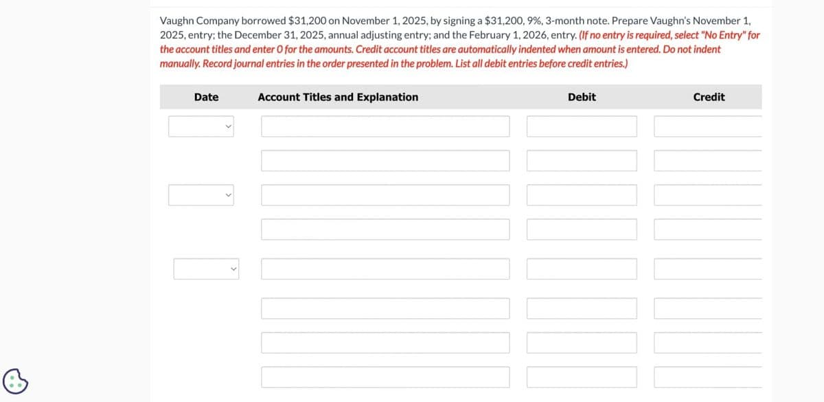 Vaughn Company borrowed $31,200 on November 1, 2025, by signing a $31,200, 9%, 3-month note. Prepare Vaughn's November 1,
2025, entry; the December 31, 2025, annual adjusting entry; and the February 1, 2026, entry. (If no entry is required, select "No Entry" for
the account titles and enter O for the amounts. Credit account titles are automatically indented when amount is entered. Do not indent
manually. Record journal entries in the order presented in the problem. List all debit entries before credit entries.)
Date
Account Titles and Explanation
Debit
III
Credit