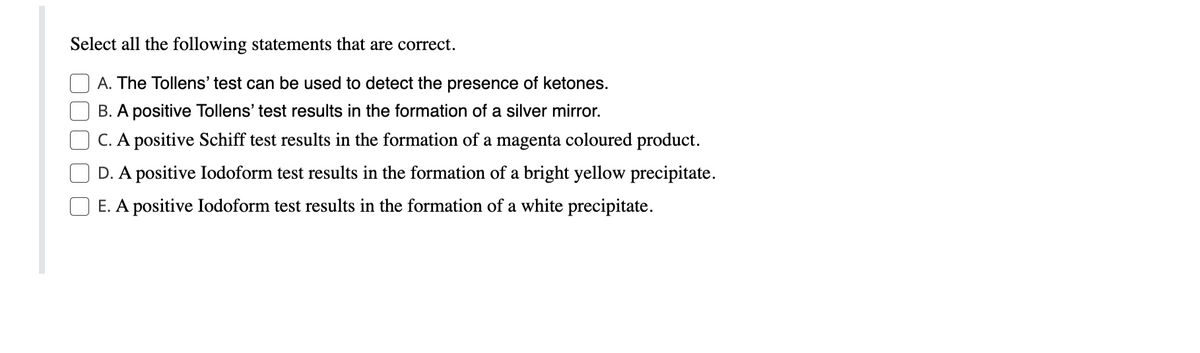 Select all the following statements that are correct.
A. The Tollens' test can be used to detect the presence of ketones.
B. A positive Tollens' test results in the formation of a silver mirror.
C. A positive Schiff test results in the formation of a magenta coloured product.
D. A positive Iodoform test results in the formation of a bright yellow precipitate.
E. A positive Iodoform test results in the formation of a white precipitate.