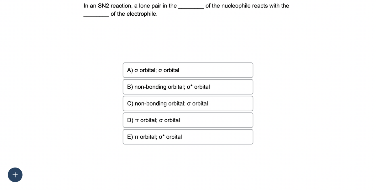 +
In an SN2 reaction, a lone pair in the
of the electrophile.
A) a orbital; o orbital
B) non-bonding orbital; o* orbital
of the nucleophile reacts with the
C) non-bonding orbital; o orbital
D) TT orbital; σ orbital
E) TT orbital; o* orbital