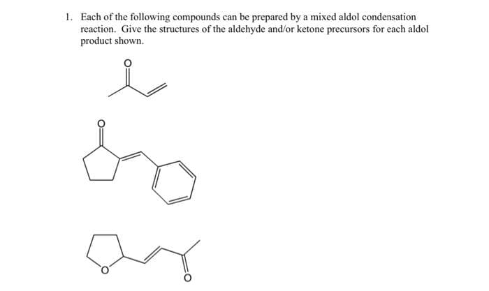 1. Each of the following compounds can be prepared by a mixed aldol condensation
reaction. Give the structures of the aldehyde and/or ketone precursors for each aldol
product shown.
so