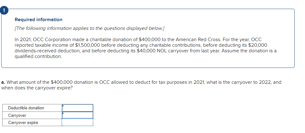 Required information
[The following information applies to the questions displayed below.]
In 2021, OCC Corporation made a charitable donation of $400,000 to the American Red Cross. For the year, OCC
reported taxable income of $1,500,000 before deducting any charitable contributions, before deducting its $20,000
dividends-received deduction, and before deducting its $40,000 NOL carryover from last year. Assume the donation is a
qualified contribution.
a. What amount of the $400,000 donation is OCC allowed to deduct for tax purposes in 2021, what is the carryover to 2022, and
when does the carryover expire?
Deductible donation
Carryover
Carryover expire