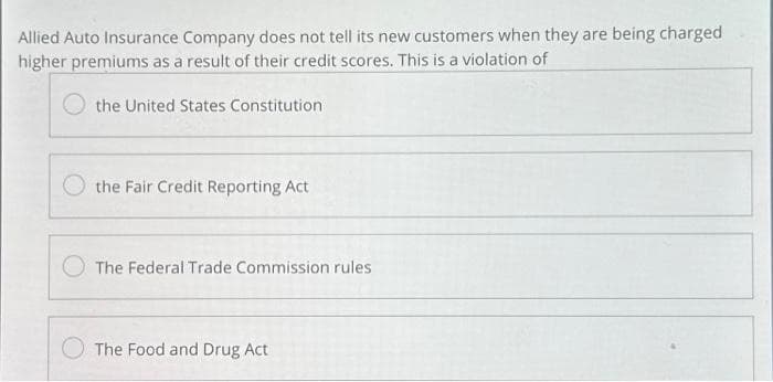 Allied Auto Insurance Company does not tell its new customers when they are being charged
higher premiums as a result of their credit scores. This is a violation of
the United States Constitution
the Fair Credit Reporting Act
The Federal Trade Commission rules
The Food and Drug Act