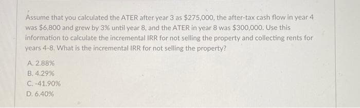 Assume that you calculated the ATER after year 3 as $275,000, the after-tax cash flow in year 4
was $6,800 and grew by 3% until year 8, and the ATER in year 8 was $300,000. Use this
information to calculate the incremental IRR for not selling the property and collecting rents for
years 4-8. What is the incremental IRR for not selling the property?
A. 2.88%
B. 4.29%
C.-41.90%
D. 6.40%