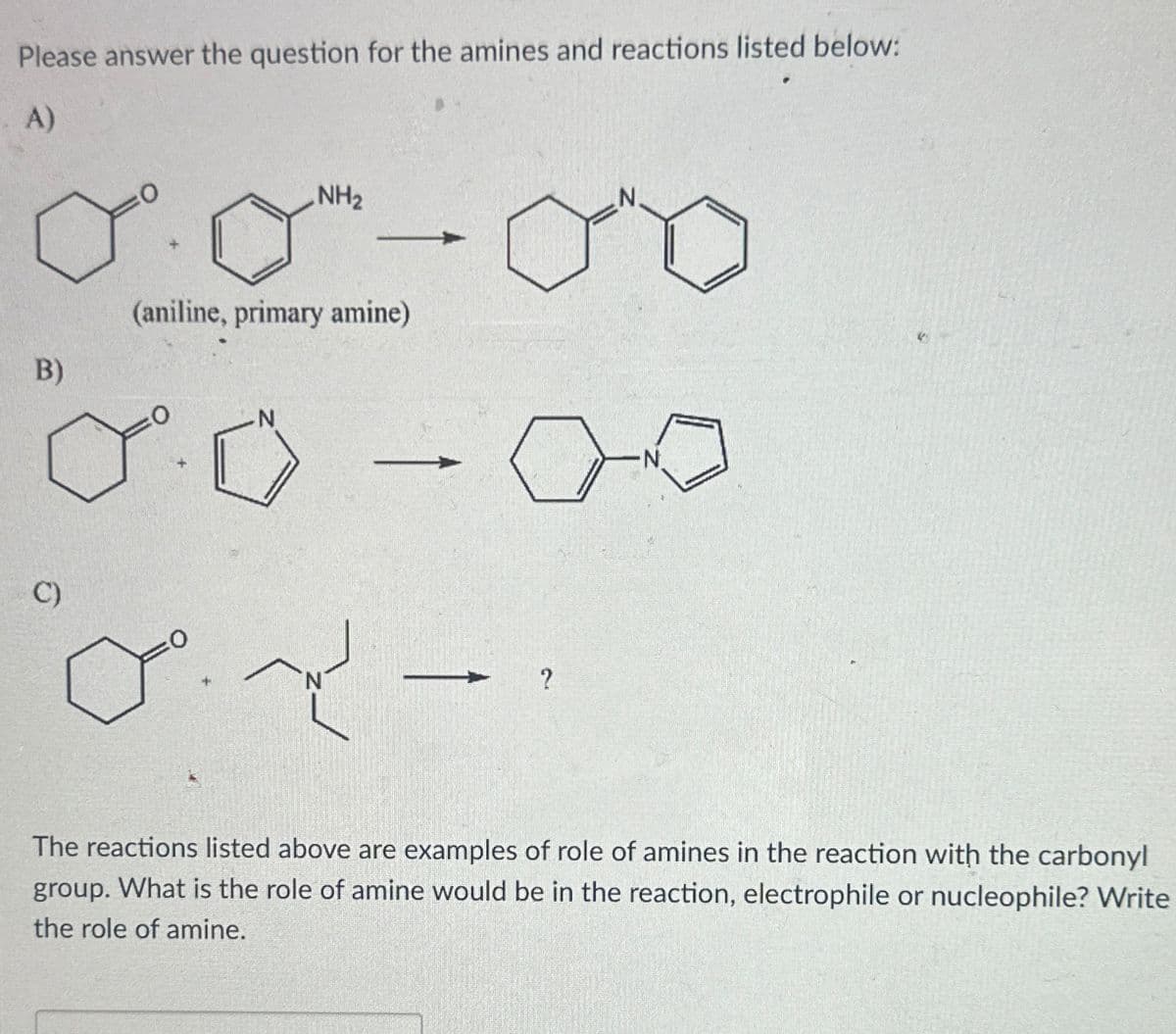 Please answer the question for the amines and reactions listed below:
A)
00-00
B)
(aniline, primary amine)
0.0
C)
о
یم میں
?
The reactions listed above are examples of role of amines in the reaction with the carbonyl
group. What is the role of amine would be in the reaction, electrophile or nucleophile? Write
the role of amine.