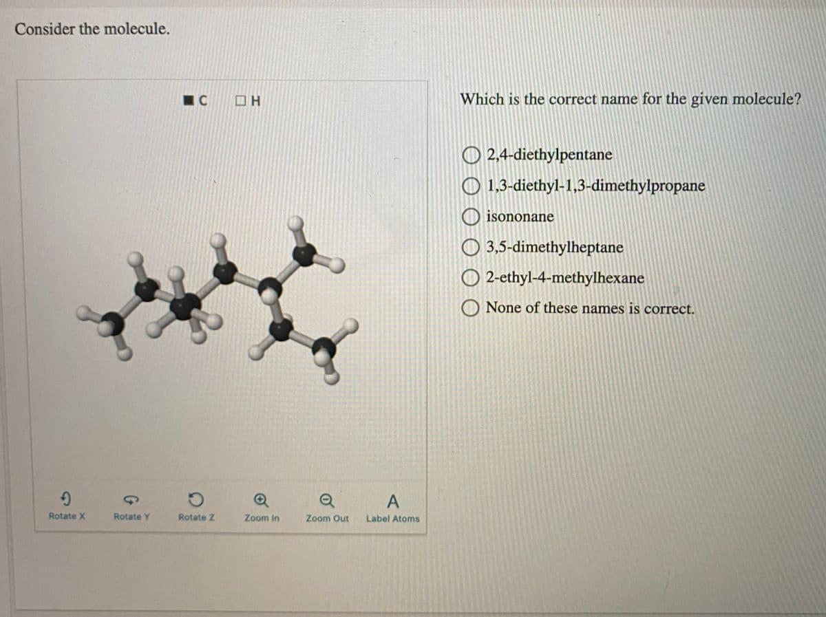 Consider the molecule.
Which is the correct name for the given molecule?
O 2,4-diethylpentane
O 1,3-diethyl-1,3-dimethylpropane
O isononane
O 3,5-dimethylheptane
O 2-ethyl-4-methylhexane
O None of these names is correct.
Rotate X
Rotate Y
Rotate Z
Zoom In
Zoom Out
Label Atoms
