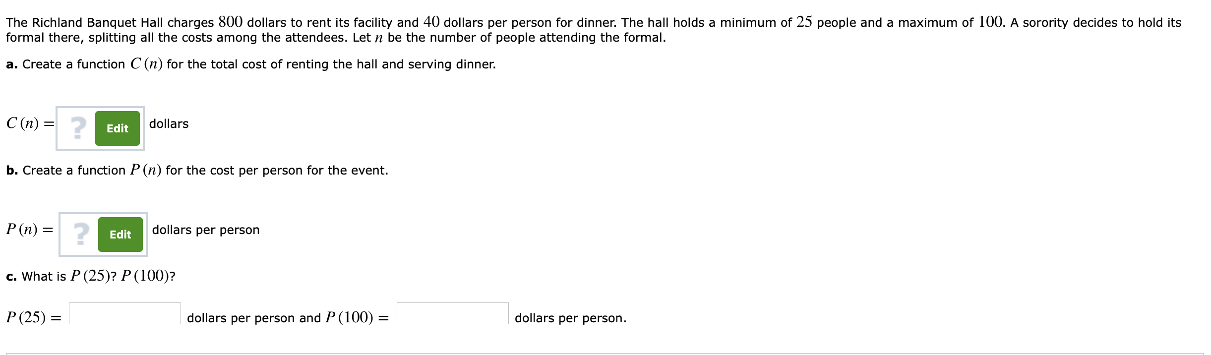 The Richland Banquet Hall charges 800 dollars to rent its facility and 40 dollars per person for dinner. The hall holds a minimum of 25 people and a maximum of 100. A sorority decides to hold its
formal there, splitting all the costs among the attendees. Let n be the number of people attending the formal.
a. Create a function C (n) for the total cost of renting the hall and serving dinner.
C(n) =
2
dollars
Edit
b. Create a function P(n) for the cost per person for the event.
dollars per person
Edit
c. What is P (25)? P (100)?
P(25)
dollars per person and P (100)-
dollars per person
