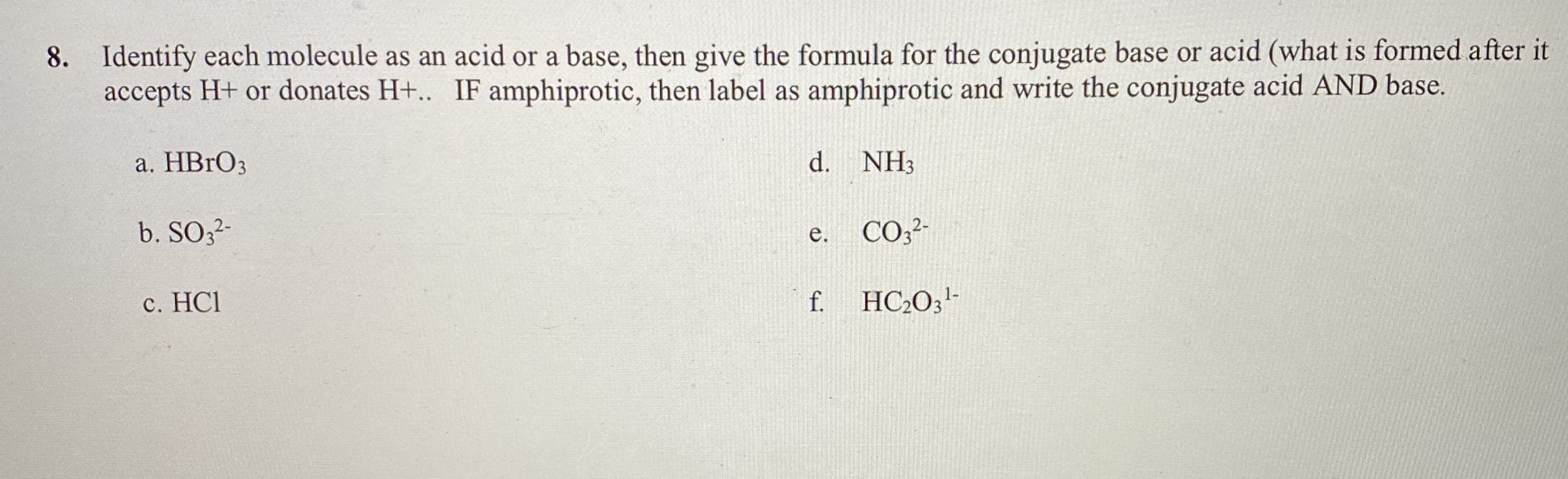 8. Identify each molecule as an acid or a base, then give the formula for the conjugate base or acid (what is formed after it
accepts H+ or donates H+.. IF amphiprotic, then label as amphiprotic and write the conjugate acid AND base.
а. НBrОз
d. NH3
b. SO;-
е.
CO;²-
c. HCI
f.
HC2O;'-
