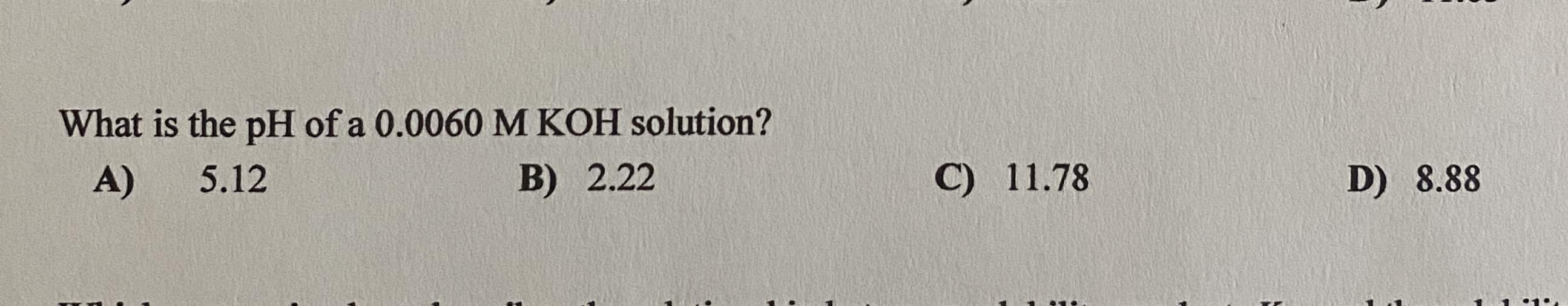 What is the pH of a 0.0060 M KOH solution?
A)
5.12
B) 2.22
C) 11.78
D) 8.88
