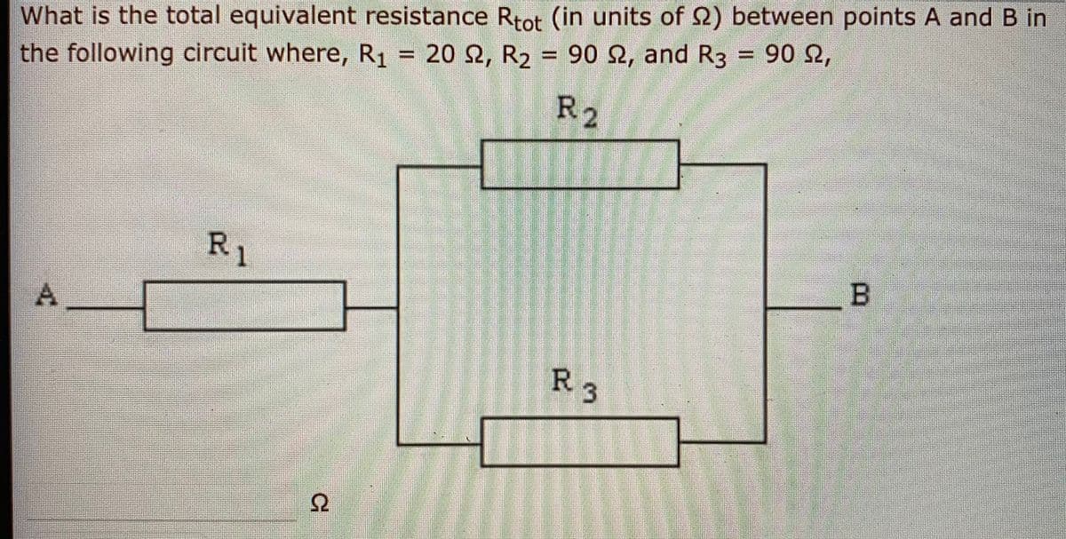 What is the total equivalent resistance Rtot (in units of 2) between points A and B in
the following circuit where, R1 = 20 2, R2 = 90 2, and R3 = 90 2,
%3D
R2
R,
1
R3
