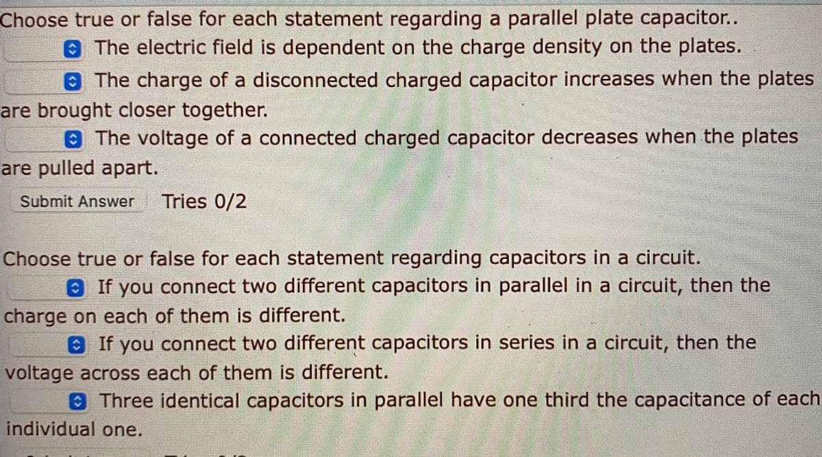 Choose true or false for each statement regarding a parallel plate capacitor..
8 The electric field is dependent on the charge density on the plates.
0 The charge of a disconnected charged capacitor increases when the plates
are brought closer together.
The voltage of a connected charged capacitor decreases when the plates
are pulled apart.
Submit Answer
Tries 0/2
Choose true or false for each statement regarding capacitors in a circuit.
8 If you connect two different capacitors in parallel in a circuit, then the
charge on each of them is different.
aIf you connect two different capacitors in series in a circuit, then the
voltage across each of them is different.
Three identical capacitors in parallel have one third the capacitance of each
individual one.
