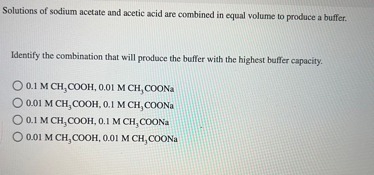 Solutions of sodium acetate and acetic acid are combined in equal volume to produce a buffer.
Identify the combination that will produce the buffer with the highest buffer capacity.
O 0.1 M CH₂COOH, 0.01 M CH3COONa
O 0.01 M CH, COOH, 0.1 M CH, COONa
( 0.1M CH,COOH, 0.1 M CH, COONa
O 0.01 M CH₂COOH, 0.01 M CH3COONa