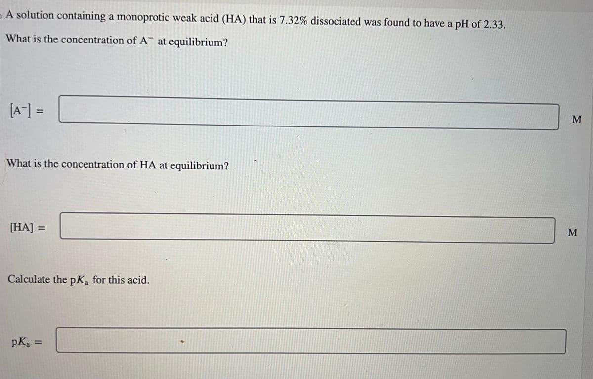A solution containing a monoprotic weak acid (HA) that is 7.32% dissociated was found to have a pH of 2.33.
What is the concentration of A at equilibrium?
[A-] =
What is the concentration of HA at equilibrium?
[HA]
=
Calculate the pKa for this acid.
pK₂ =
M
M