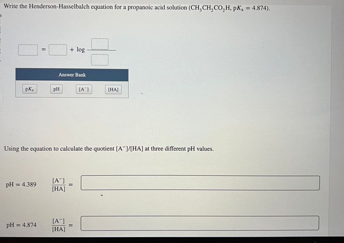Write the Henderson-Hasselbalch equation for a propanoic acid solution (CH3 CH₂ CO₂H, pKa = 4.874).
pK₂ a
pH = 4.389
||
pH = 4.874
Answer Bank
pH
+ log
[A-]
[HA]
Using the equation to calculate the quotient [A]/[HA] at three different pH values.
[A-]
[HA]
=
[A]
=
CO
[HA]