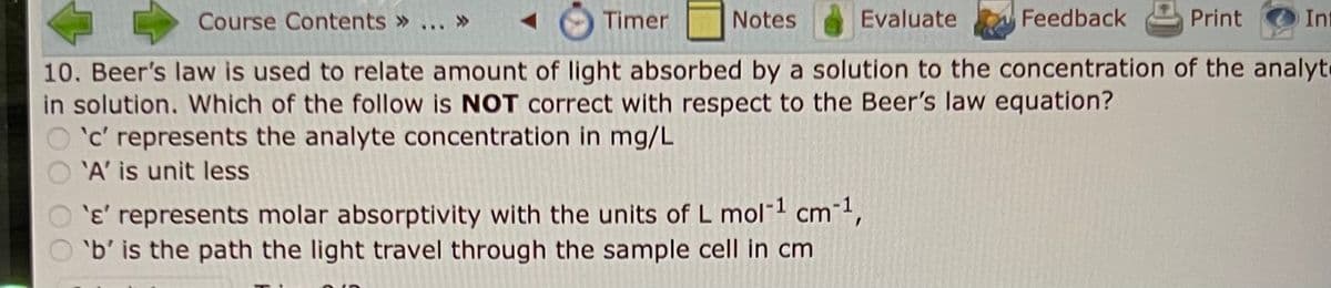 Timer
Course Contents » ... »
Notes
Evaluate
Feedback
Print
10. Beer's law is used to relate amount of light absorbed by a solution to the concentration of the analyt
in solution. Which of the follow is NOT correct with respect to the Beer's law equation?
'c' represents the analyte concentration in mg/L
'A' is unit less
Int
'e' represents molar absorptivity with the units of L mol-¹ cm-¹,
O'b' is the path the light travel through the sample cell in cm