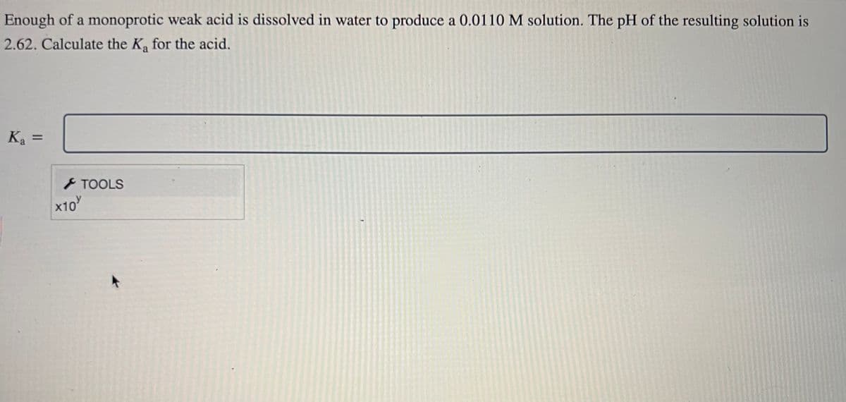 Enough of a monoprotic weak acid is dissolved in water to produce a 0.0110 M solution. The pH of the resulting solution is
2.62. Calculate the K₂ for the acid.
Ka=
x10
TOOLS