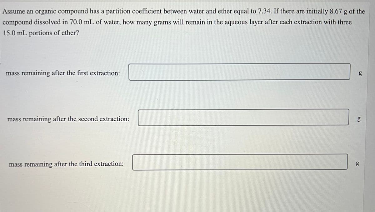 Assume an organic compound has a partition coefficient between water and ether equal to 7.34. If there are initially 8.67 g of the
compound dissolved in 70.0 mL of water, how many grams will remain in the aqueous layer after each extraction with three
15.0 mL portions of ether?
mass remaining after the first extraction:
mass remaining after the second extraction:
mass remaining after the third extraction:
g
g
5.0
g