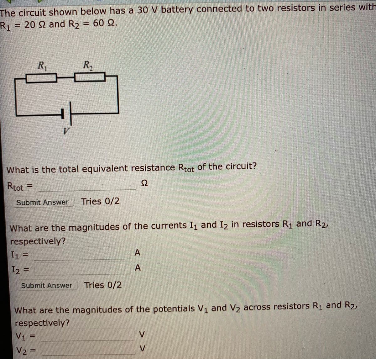 The circuit shown below has a 30 V battery connected to two resistors in series with
R1 = 20 Q and R2 = 60 2.
R,
R,
What is the total equivalent resistance Rtot of the circuit?
Rtot =
%3D
Submit Answer
Tries 0/2
What are the magnitudes of the currents I and I2 in resistors R and R2,
respectively?
I1 =
I2 =
%3D
Submit Answer
Tries 0/2
What are the magnitudes of the potentials V1 and V2 across resistors R1 and R2,
respectively?
V1 =
V2 =
V.
%3D
V
%3D
AA
