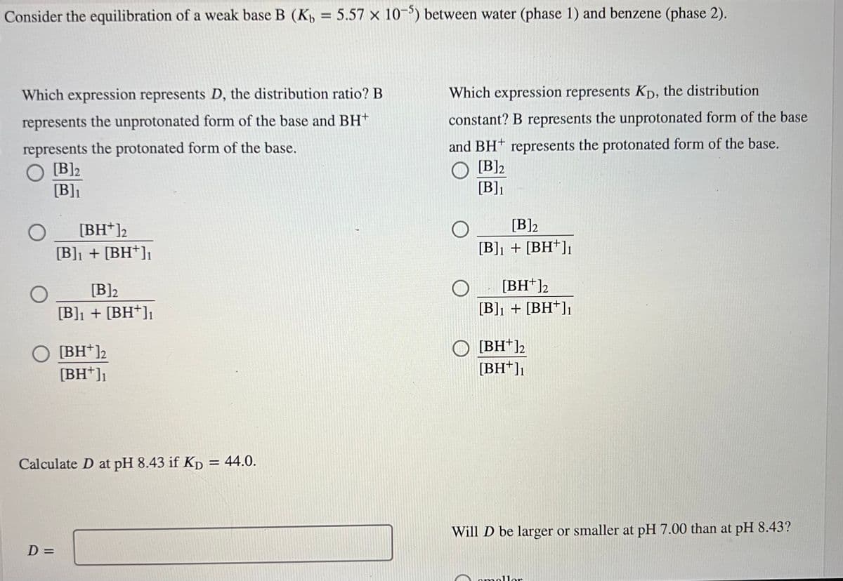 Consider the equilibration of a weak base B (K₁ = 5.57 x 10-5) between water (phase 1) and benzene (phase 2).
Which expression represents D, the distribution ratio? B
represents the unprotonated form of the base and BH+
represents the protonated form of the base.
O [B] 2
[B]₁
[BH+]2
[B]₁ + [BH+]₁
[B]2
[B]₁ + [BH+]₁
O [BH+]2
[BH+]₁
D=
Calculate D at pH 8.43 if Kp = 44.0.
Which expression represents Kp, the distribution
constant? B represents the unprotonated form of the base
and BH represents the protonated form of the base.
[B]2
[B]₁
[B]2
[B]₁ + [BH+]₁
[BH+]2
[B]₁ + [BH+]₁
[BH+]2
[BH+]₁
Will D be larger or smaller at pH 7.00 than at pH 8.43?
omaller