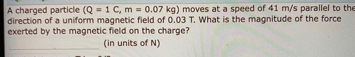 A charged particle (Q = 1 C, m 0.07 kg) moves at a speed of 41 m/s parallel to the
direction of a uniform magnetic field of 0.03 T. What is the magnitude of the force
exerted by the magnetic field on the charge?
%3D
(in units of N)
