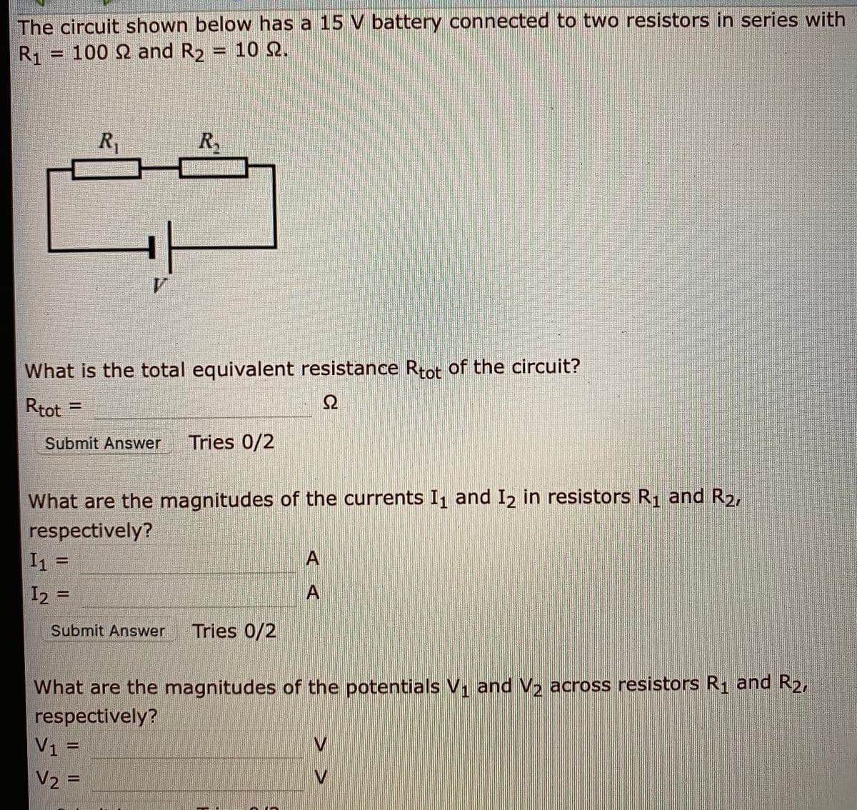 The circuit shown below has a 15 V battery connected to two resistors in series with
R1 -
100 Ω and R, -10 Ω.
R1
Ry
What is the total equivalent resistance Rtot of the circuit?
Rtot =
Ω
Submit Answer
Tries 0/2
What are the magnitudes of the currents I1 and I2 in resistors R1 and R2,
respectively?
I1 =
I2 =
%3D
Submit Answer
Tries 0/2
What are the magnitudes of the potentials V, and V, across resistors R1 and R2,
respectively?
V1 =
V2 =
AA
> >
