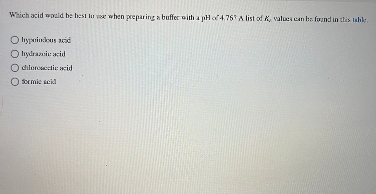 Which acid would be best to use when preparing a buffer with a pH of 4.76? A list of Ka values can be found in this table.
Ohypoiodous acid
O hydrazoic acid
Ochloroacetic acid
O formic acid