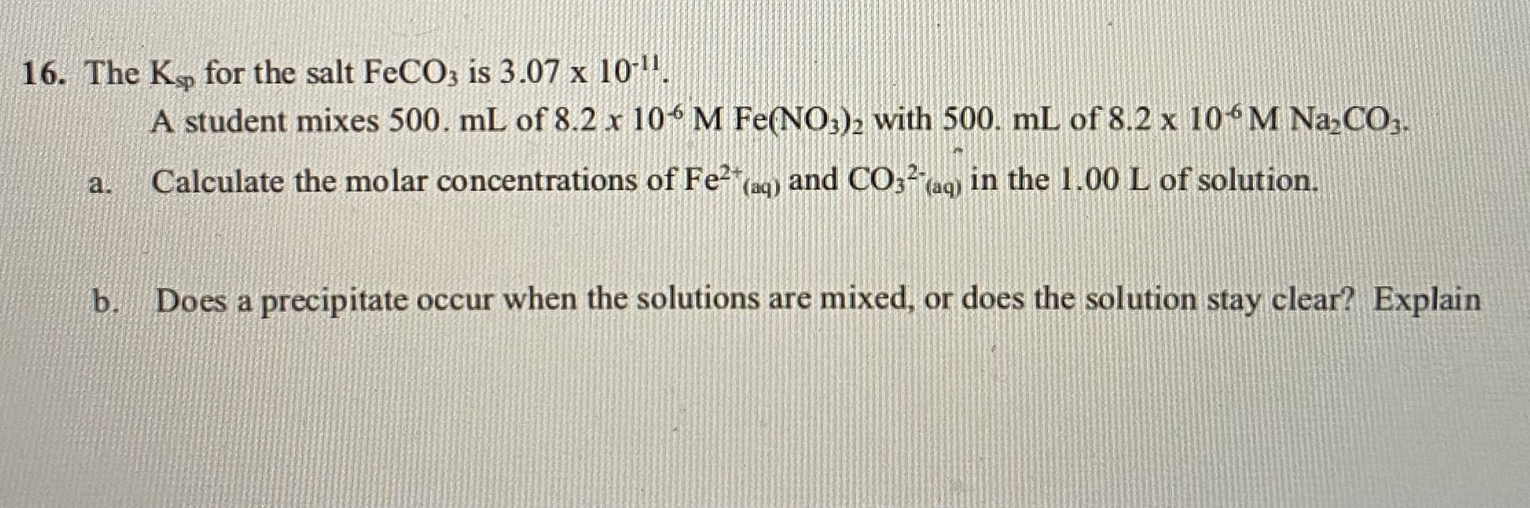 6. The K, for the salt FeCO, is 3.07 x 10.
A student mixes 500. mL of 8.2 x 10 M Fe(NO,), with 500. mL of 8.2 x 10 M Na,CO,.
Calculate the molar concentrations of Fe²"c) and CO;²aq) in the 1.00 L of solution.
a.
b.
Does a precipitate occur when the solutions are mixed, or does the solution stay clear? Explain
