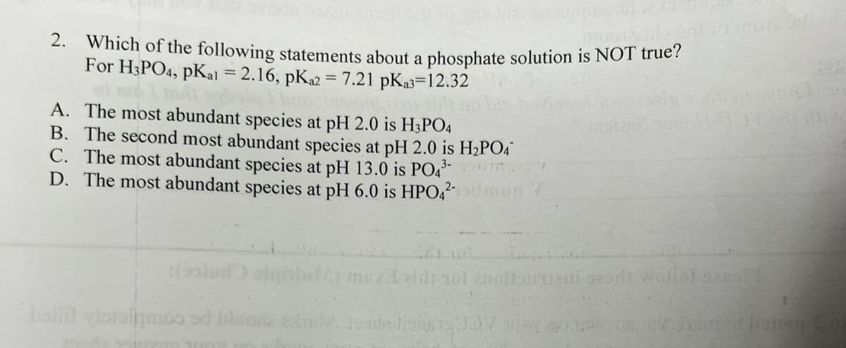 2. Which of the following statements about a phosphate solution is NOT true?
For H3PO4, pKal = 2.16, pKa2 = 7.21 pka3=12.32
moutacio
A. The most abundant species at pH 2.0 is H3PO4
B. The second most abundant species at pH 2.0 is H₂PO4
C. The most abundant species at pH 13.0 is PO4³-
D. The most abundant species at pH 6.0 is HPO4²-
:(polod
bollit vlotalamos od blued
mus
sof
nud eidt 10l znoltourenti
201
M. JeasledighstgUDV wer nood
wollot zas!!
11 10
migr
1
bilt bag of lioneg S.o)