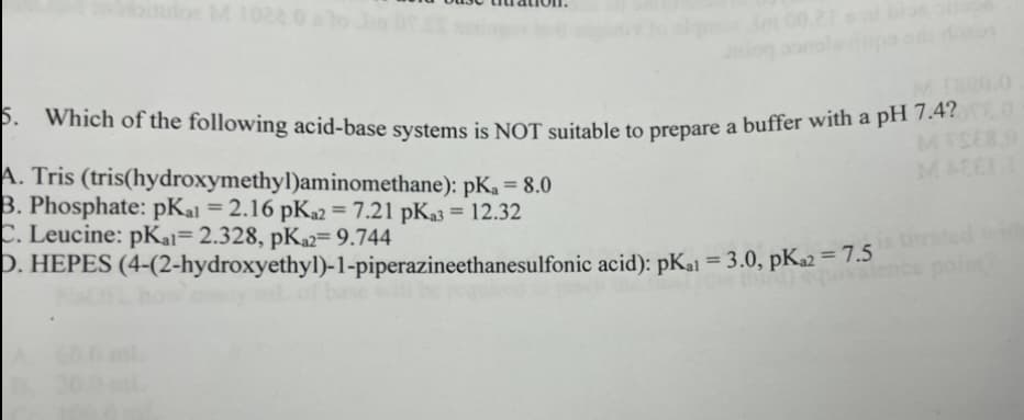5. Which of the following acid-base systems is NOT suitable to prepare a buffer with a pH 7.4?
MTS88,0
MACELI
A. Tris (tris(hydroxymethyl)aminomethane): pKa = 8.0
3. Phosphate: pKal = 2.16 pKa2 = 7.21 pka3 = 12.32
C. Leucine: pKal= 2.328, pKa2=9.744
D. HEPES (4-(2-hydroxyethyl)-1-piperazineethanesulfonic acid): pKal = 3.0, pKa2 = 7.5