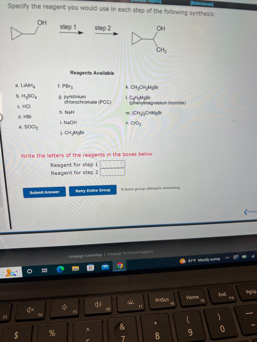 F3
[References]
Specify the reagent you would use in each step of the following synthesis:
OH
a. LIAIH4
b. H₂SO4
c. HCI
d. HBr
e. SOCI₂
Submit Answer
B
F4
step 1
%
f. PBr3
g. pyridinium
Reagents Available
Write the letters of the reagents in the boxes below.
Reagent for step 1
Reagent for step 2
chlorochromate (PCC)
h. NaH
i. NaOH
j. CH₂MgBr
step 2
Retry Entire Group
F5
A
Cengage Learning Cengage Technical Support
F6
k. CH3CH₂MgBr
I. C6H5MgBr
(phenylmagnesium bromide)
m. (CH3)2CHMgBr
n. CrO3
OH
9 more group attempts remaining
&
7
CH3
F7
PrtScn
*
8
F8
91°F Mostly sunny
Home
9
F9
End
G
F10
Previou
PgUp
I