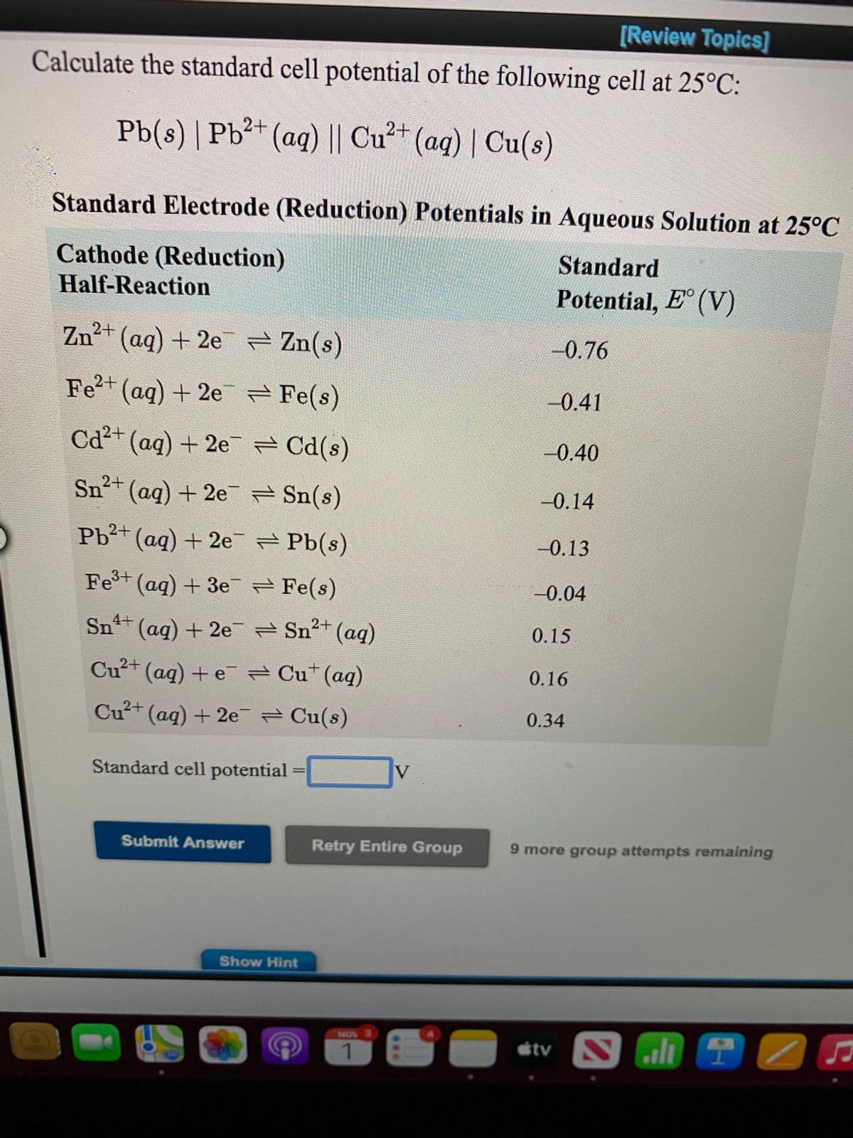 [Review Topics]
Calculate the standard cell potential of the following cell at 25°C:
Pb(s) | Pb²+ (aq) || Cu²* (aq) | Cu(s)
Standard Electrode (Reduction) Potentials in Aqueous Solution at 25°C
Cathode (Reduction)
Standard
Half-Reaction
Potential, E° (V)
Zn+ (ag) + 2e Zn(s)
-0.76
Fe²+ (aq) + 2e Fe(s)
-0.41
Cd²+ (aq) + 2e Cd(s)
-0.40
Sn²+ (aq) + 2e = Sn(s)
-0.14
Pb²+
(aq) + 2e Pb(s)
-0.13
Fe+ (ag) + 3e Fe(s)
-0.04
Sn+ (aq) + 2e Sn2+ (aq)
0.15
Cu?+ (ag) + e Cu*(aq)
0.16
Cu²+ (aq) + 2e Cu(s)
0.34
Standard cell potential
V
Submit Answer
Retry Entire Group
9 more group attempts remaining
Show Hint
NOV
1.
...
