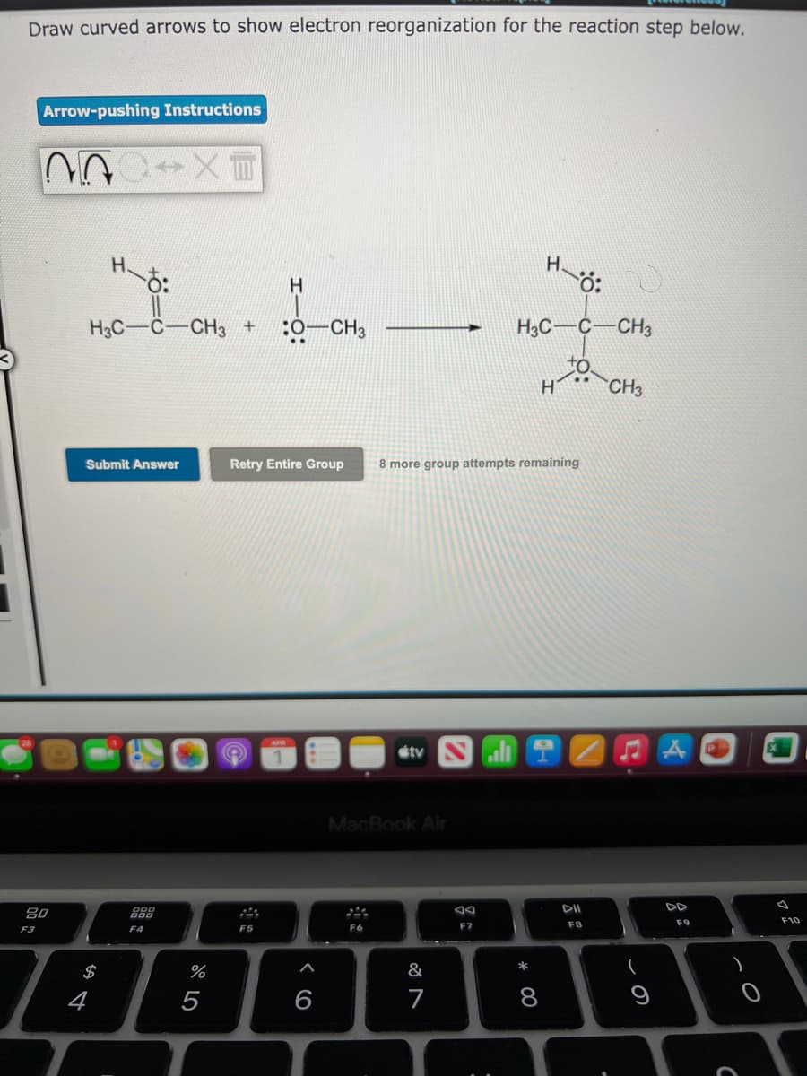 Draw curved arrows to show electron reorganization for the reaction step below.
Arrow-pushing Instructions
H.
H.
H3C-C-CH3 +
:0-CH3
H3C-C-CH3
H
CH3
Submit Answer
Retry Entire Group
8 more group attempts remaining
étv Nali
MacBook Air
吕0
888
F9
F10
F3
F5
F6
F7
F8
F4
$
%
&
5
6
7
* C0
