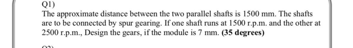 Q1)
The approximate distance between the two parallel shafts is 1500 mm. The shafts
are to be connected by spur gearing. If one shaft runs at 1500 r.p.m. and the other at
2500 r.p.m., Design the gears, if the module is 7 mm. (35 degrees)
