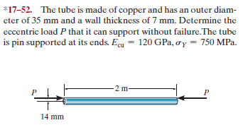 *17-52. The tube is made of copper and has an outer diam-
eter of 35 mm and a wall thickness of 7 mm. Determine the
eccentric load P that it can support without failure.The tube
is pin supported at its ends. Eeu = 120 GPa, oy = 750 MPa.
2 m-
14 mm
