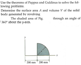 Use the theorems of Pappus and Guldinus to solve the fol-
löwing problems.
Determine the surface area A and volume V of the solid
body generated by revolving
The shaded area of Fig.
360* about the y-axts.
through an angle of
200 mm 200 mm
