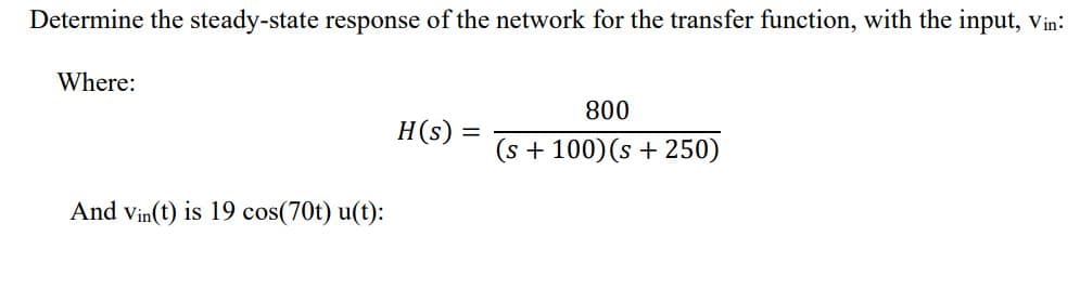 Determine the steady-state response of the network for the transfer function, with the input, Vin:
Where:
800
H(s) =
(s + 100)(s + 250)
And Vin(t) is 19 cos(70t) u(t):
