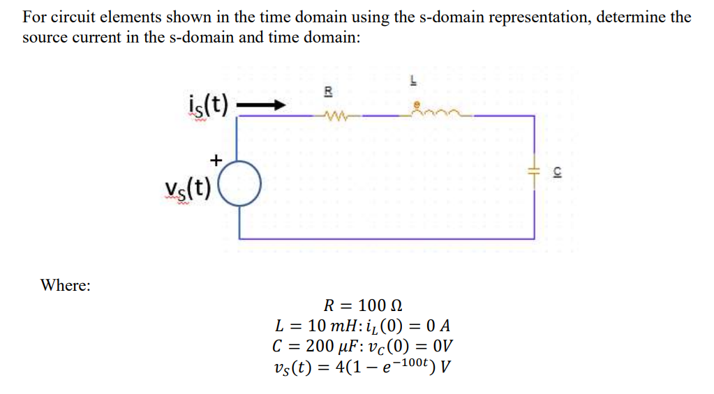 For circuit elements shown in the time domain using the s-domain representation, determine the
source current in the s-domain and time domain:
R
İs(t)
+
Vs(t)
Where:
R = 100 N
L = 10 mH:i¿(0) = 0 A
C = 200 µF: vc(0) = 0V
Vs(t) = 4(1 – e-100t) V
