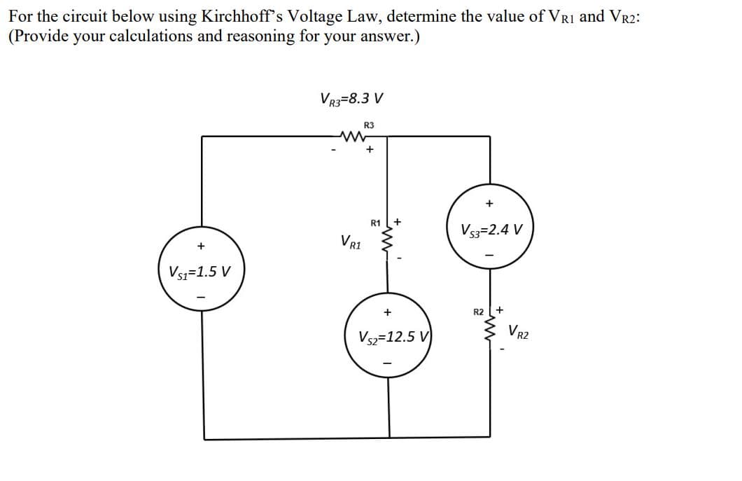 For the circuit below using Kirchhoff's Voltage Law, determine the value of VRI and VR2:
(Provide your calculations and reasoning for your answer.)
VR3=8.3 V
R3
R1
Vs3=2.4 V
VR1
Vsi=1.5 V
R2
VR2
Vsz=12.5 V
