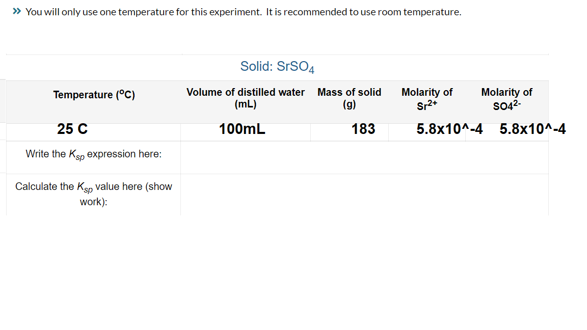 » You will only use one temperature for this experiment. It is recommended to use room temperature.
Temperature (°C)
25 C
Write the Ksp expression here:
Calculate the Ksp value here (show
work):
Solid: SrSO4
Volume of distilled water Mass of solid Molarity of
(mL)
(g)
Sr²+
100mL
183
Molarity of
SO4²-
5.8x10^-4
5.8x10^-4