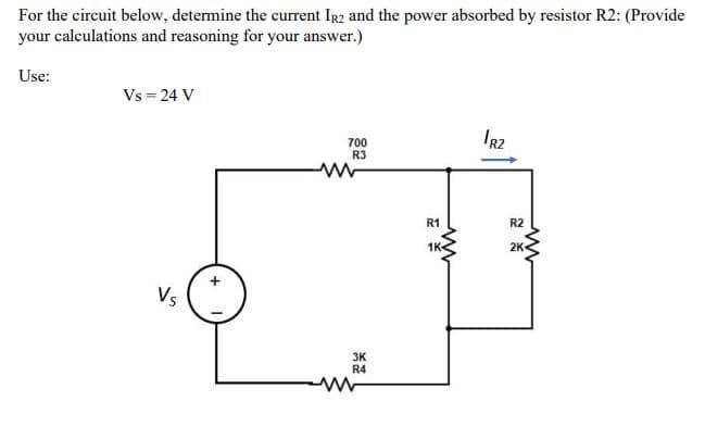 For the circuit below, determine the current IR2 and the power absorbed by resistor R2: (Provide
your calculations and reasoning for your answer.)
Use:
Vs = 24 V
IR2
700
R3
R1
R2
1K-
2K
Vs
3K
R4
