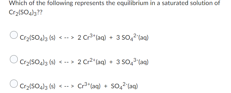 Which of the following represents the equilibrium in a saturated solution of
Cr2(SO4)3??
Cr₂(SO4)3 (s) <--> 2 Cr³+ (aq) + 3 SO4²-(aq)
Cr₂(SO4)3 (s) <--> 2 Cr²+ (aq) + 3 SO4³-(aq)
Cr₂(SO4)3 (s) <--> Cr³+ (aq) + SO4²- (aq)