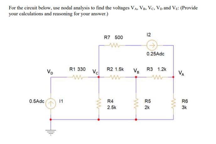 For the circuit below, use nodal analysis to find the voltages VA, VB, Vc, Vp and VE: (Provide
your calculations and reasoning for your answer.)
12
R7 500
0.25Adc
R1 330
R2 1.5k
Vc
R3 1.2k
Vp
VB
VA
0.5Adc
R4
R5
R6
2.5k
2k
3k
