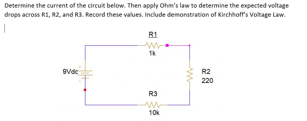 Determine the current of the circuit below. Then apply Ohm's law to determine the expected voltage
drops across R1, R2, and R3. Record these values. Include demonstration of Kirchhoff's Voltage Law.
R1
1k
9Vdc
R2
220
R3
10k
