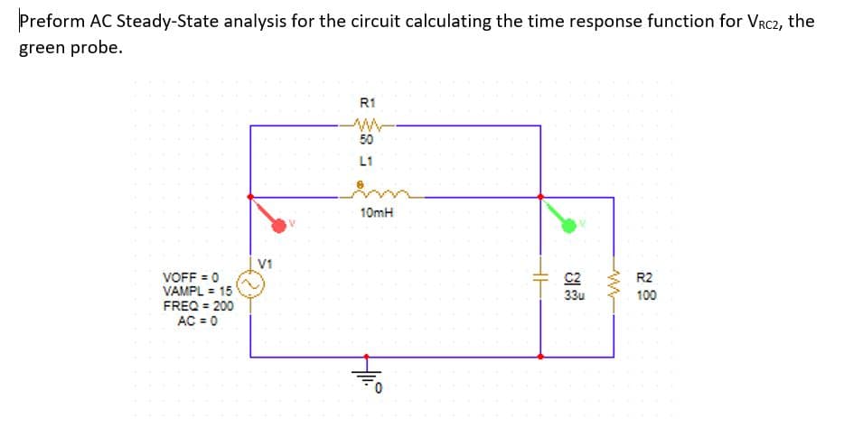 Preform AC Steady-State analysis for the circuit calculating the time response function for VRC2, the
green probe.
R1
50
L1
10mH
V1
C2
33u
VOFF = 0
VAMPL = 15
FREQ = 200
AC = 0
R2
100
